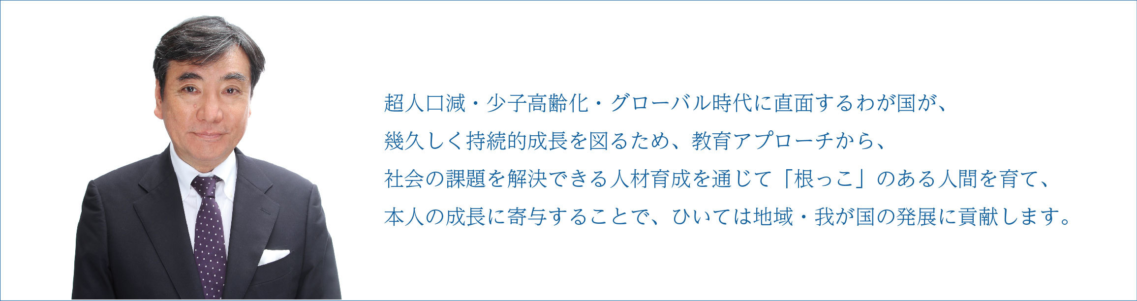 ◆社会の要請から「人を育てる」 当社は、今年で20年の節目を迎えました。いままで教育システムの開発、教育経営コンサルティング業務を通じて、社会の幅広い要望・課題に取り組んでまいりましたが、これからの10年は、人材育成に注力して、多くの皆さまが生きがい・働きがいのある豊かな人生をおくって頂けるよう、尽力してまいります。 わが国の切実な課題は、世界でも類をみないテンポで進む超人口減・少子高齢化問題です。就業人口は、2015年の6,274万人から2025年には6,090万人に減り、高齢者は3,500万人に増えて、そのうち一人住いが680万人、認知症患者が700万人になることが予測されます。労働力が減り、どのように経済力を落とさず、持続的成長が図れるのか、高齢者がいつまでも健康で働けるのか、余暇が楽しめるのか、いかに見守ればよいのかなど、課題を解決するためには、果敢にチャレンジして、新しい価値を発想して行動できる人材を育てるため、一人ひとりの就業能力を伸ばすことが求められています